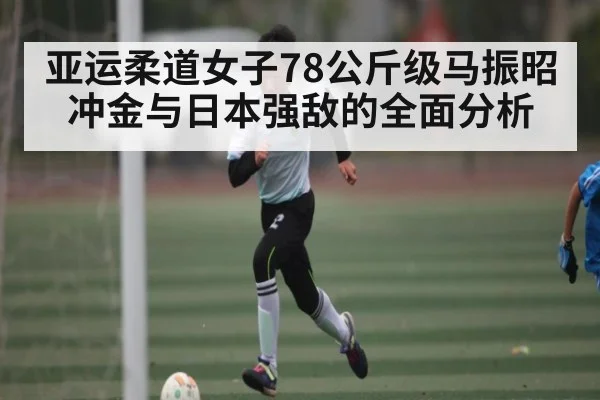 亚运柔道女子78公斤级马振昭冲金与日本强敌的全面分析