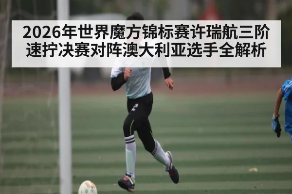 2026年世界魔方锦标赛许瑞航三阶速拧决赛对阵澳大利亚选手全解析
