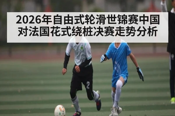 2026年自由式轮滑世锦赛中国对法国花式绕桩决赛走势分析