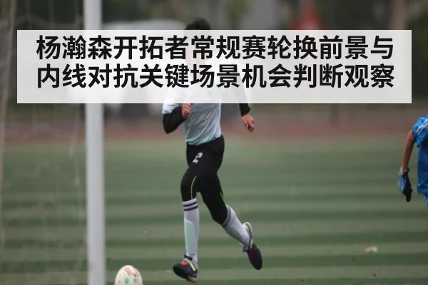 杨瀚森开拓者常规赛轮换前景与内线对抗关键场景机会判断观察